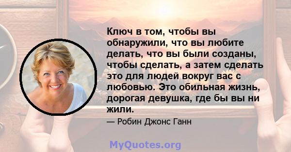 Ключ в том, чтобы вы обнаружили, что вы любите делать, что вы были созданы, чтобы сделать, а затем сделать это для людей вокруг вас с любовью. Это обильная жизнь, дорогая девушка, где бы вы ни жили.