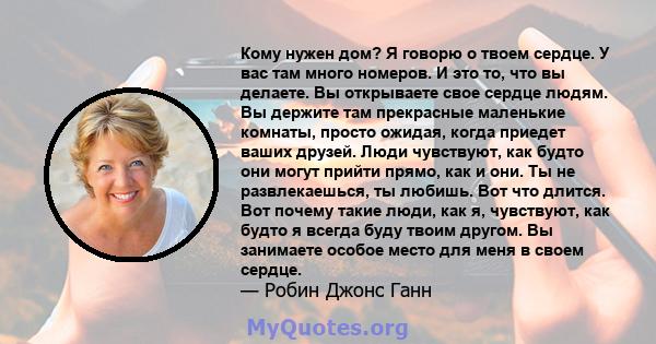 Кому нужен дом? Я говорю о твоем сердце. У вас там много номеров. И это то, что вы делаете. Вы открываете свое сердце людям. Вы держите там прекрасные маленькие комнаты, просто ожидая, когда приедет ваших друзей. Люди