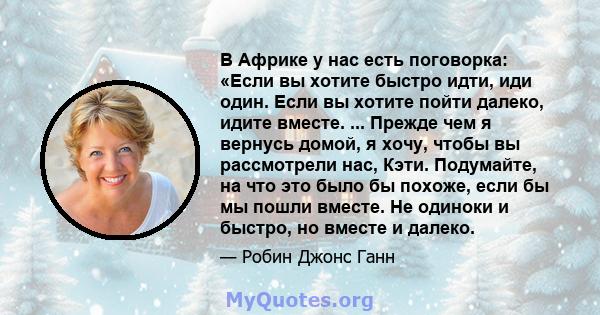 В Африке у нас есть поговорка: «Если вы хотите быстро идти, иди один. Если вы хотите пойти далеко, идите вместе. ... Прежде чем я вернусь домой, я хочу, чтобы вы рассмотрели нас, Кэти. Подумайте, на что это было бы