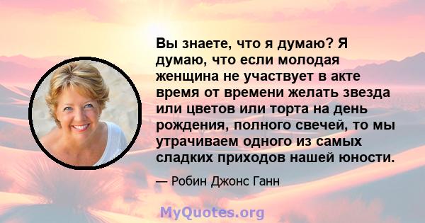 Вы знаете, что я думаю? Я думаю, что если молодая женщина не участвует в акте время от времени желать звезда или цветов или торта на день рождения, полного свечей, то мы утрачиваем одного из самых сладких приходов нашей 