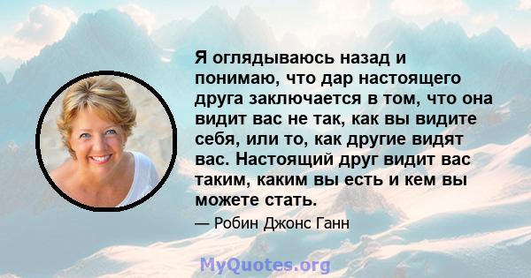 Я оглядываюсь назад и понимаю, что дар настоящего друга заключается в том, что она видит вас не так, как вы видите себя, или то, как другие видят вас. Настоящий друг видит вас таким, каким вы есть и кем вы можете стать.