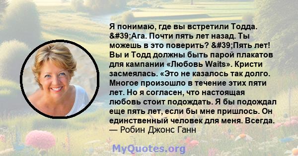 Я понимаю, где вы встретили Тодда. 'Ага. Почти пять лет назад. Ты можешь в это поверить? 'Пять лет! Вы и Тодд должны быть парой плакатов для кампании «Любовь Waits». Кристи засмеялась. «Это не казалось так