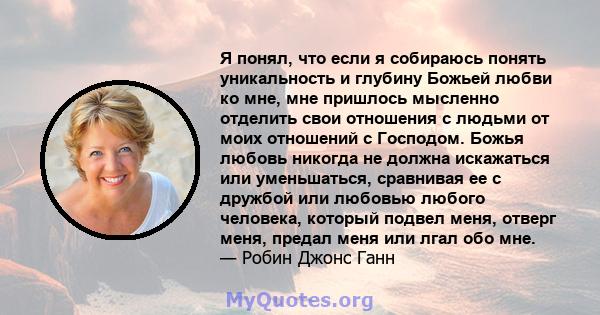 Я понял, что если я собираюсь понять уникальность и глубину Божьей любви ко мне, мне пришлось мысленно отделить свои отношения с людьми от моих отношений с Господом. Божья любовь никогда не должна искажаться или