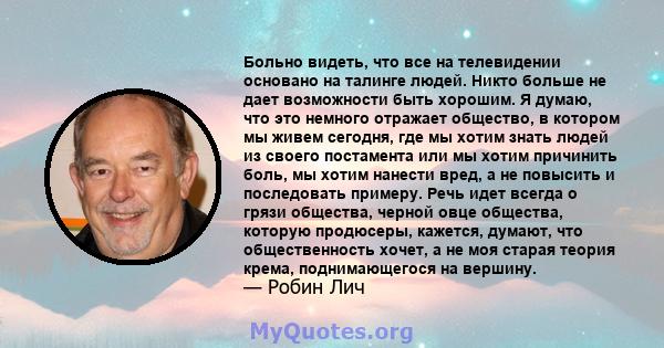 Больно видеть, что все на телевидении основано на талинге людей. Никто больше не дает возможности быть хорошим. Я думаю, что это немного отражает общество, в котором мы живем сегодня, где мы хотим знать людей из своего