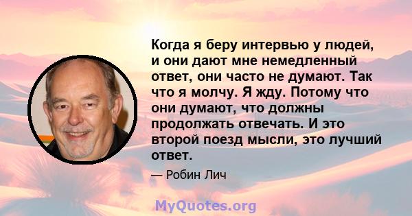 Когда я беру интервью у людей, и они дают мне немедленный ответ, они часто не думают. Так что я молчу. Я жду. Потому что они думают, что должны продолжать отвечать. И это второй поезд мысли, это лучший ответ.