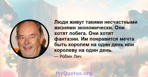 Люди живут такими несчастными жизнями экономически. Они хотят побега. Они хотят фантазии. Им понравится мечта быть королем на один день или королеву на один день.