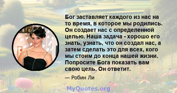 Бог заставляет каждого из нас на то время, в которое мы родились. Он создает нас с определенной целью. Наша задача - хорошо его знать, узнать, что он создал нас, а затем сделать это для всех, кого мы стоим до конца