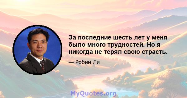 За последние шесть лет у меня было много трудностей. Но я никогда не терял свою страсть.