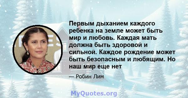 Первым дыханием каждого ребенка на земле может быть мир и любовь. Каждая мать должна быть здоровой и сильной. Каждое рождение может быть безопасным и любящим. Но наш мир еще нет