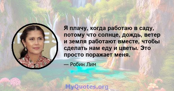 Я плачу, когда работаю в саду, потому что солнце, дождь, ветер и земля работают вместе, чтобы сделать нам еду и цветы. Это просто поражает меня.