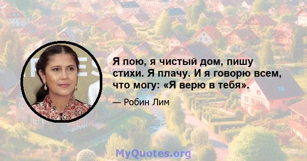 Я пою, я чистый дом, пишу стихи. Я плачу. И я говорю всем, что могу: «Я верю в тебя».