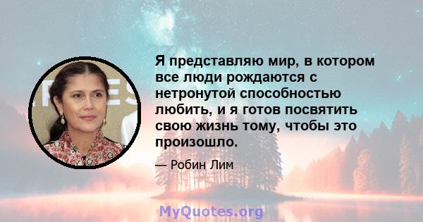 Я представляю мир, в котором все люди рождаются с нетронутой способностью любить, и я готов посвятить свою жизнь тому, чтобы это произошло.