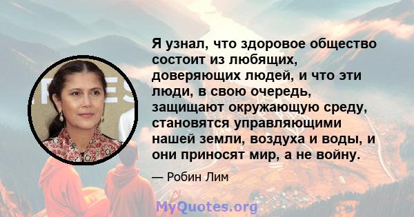 Я узнал, что здоровое общество состоит из любящих, доверяющих людей, и что эти люди, в свою очередь, защищают окружающую среду, становятся управляющими нашей земли, воздуха и воды, и они приносят мир, а не войну.