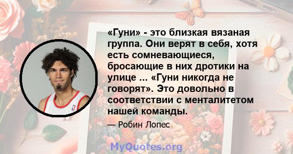 «Гуни» - это близкая вязаная группа. Они верят в себя, хотя есть сомневающиеся, бросающие в них дротики на улице ... «Гуни никогда не говорят». Это довольно в соответствии с менталитетом нашей команды.