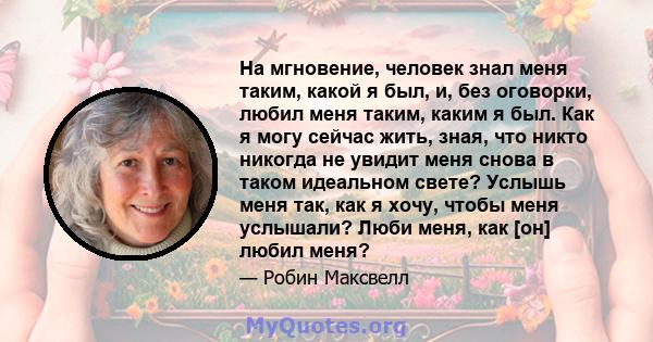 На мгновение, человек знал меня таким, какой я был, и, без оговорки, любил меня таким, каким я был. Как я могу сейчас жить, зная, что никто никогда не увидит меня снова в таком идеальном свете? Услышь меня так, как я