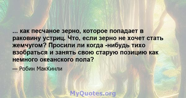 ... как песчаное зерно, которое попадает в раковину устриц. Что, если зерно не хочет стать жемчугом? Просили ли когда -нибудь тихо взобраться и занять свою старую позицию как немного океанского пола?