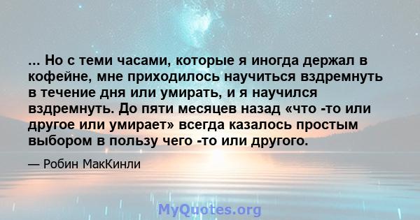 ... Но с теми часами, которые я иногда держал в кофейне, мне приходилось научиться вздремнуть в течение дня или умирать, и я научился вздремнуть. До пяти месяцев назад «что -то или другое или умирает» всегда казалось