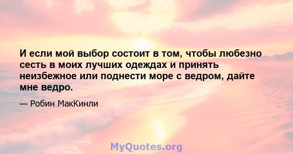 И если мой выбор состоит в том, чтобы любезно сесть в моих лучших одеждах и принять неизбежное или поднести море с ведром, дайте мне ведро.