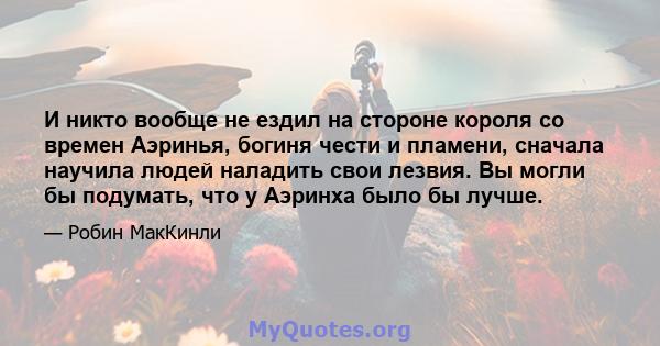 И никто вообще не ездил на стороне короля со времен Аэринья, богиня чести и пламени, сначала научила людей наладить свои лезвия. Вы могли бы подумать, что у Аэринха было бы лучше.