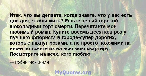 Итак, что вы делаете, когда знаете, что у вас есть два дня, чтобы жить? Ешьте целый горький шоколадный торт смерти. Перечитайте мой любимый роман. Купите восемь десятков роз у лучшего флориста в городе-супер дорогих,