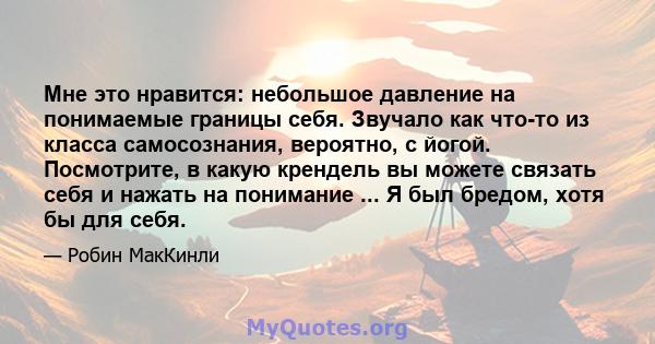 Мне это нравится: небольшое давление на понимаемые границы себя. Звучало как что-то из класса самосознания, вероятно, с йогой. Посмотрите, в какую крендель вы можете связать себя и нажать на понимание ... Я был бредом,