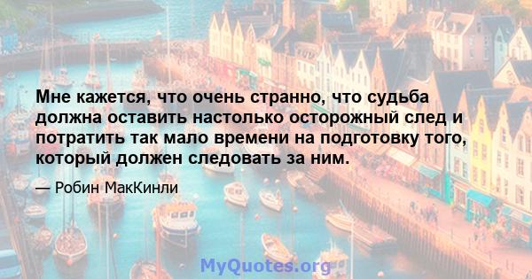 Мне кажется, что очень странно, что судьба должна оставить настолько осторожный след и потратить так мало времени на подготовку того, который должен следовать за ним.