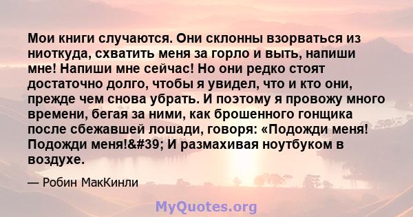 Мои книги случаются. Они склонны взорваться из ниоткуда, схватить меня за горло и выть, напиши мне! Напиши мне сейчас! Но они редко стоят достаточно долго, чтобы я увидел, что и кто они, прежде чем снова убрать. И