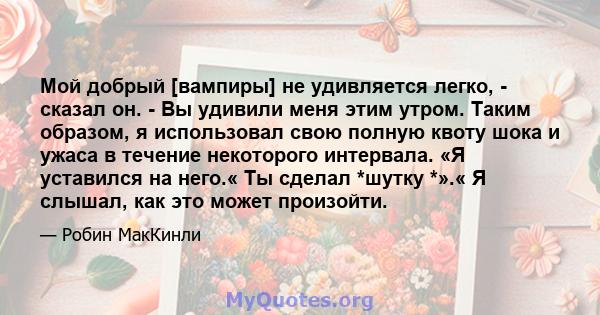 Мой добрый [вампиры] не удивляется легко, - сказал он. - Вы удивили меня этим утром. Таким образом, я использовал свою полную квоту шока и ужаса в течение некоторого интервала. «Я уставился на него.« Ты сделал *шутку