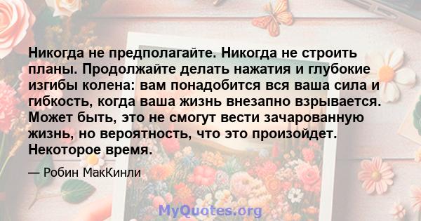 Никогда не предполагайте. Никогда не строить планы. Продолжайте делать нажатия и глубокие изгибы колена: вам понадобится вся ваша сила и гибкость, когда ваша жизнь внезапно взрывается. Может быть, это не смогут вести