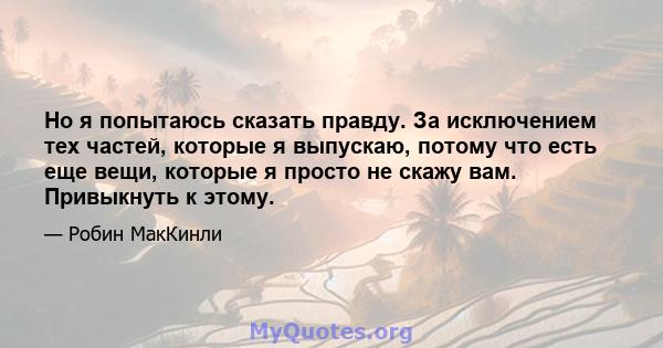 Но я попытаюсь сказать правду. За исключением тех частей, которые я выпускаю, потому что есть еще вещи, которые я просто не скажу вам. Привыкнуть к этому.