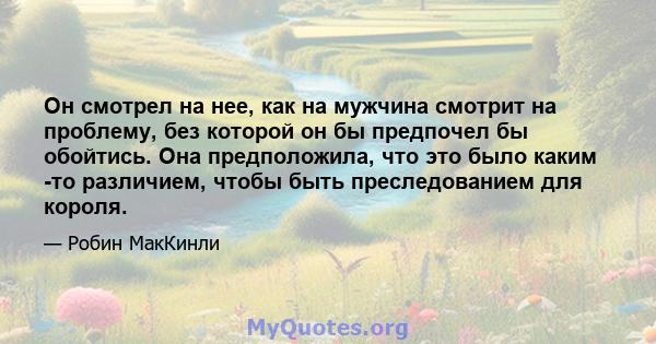 Он смотрел на нее, как на мужчина смотрит на проблему, без которой он бы предпочел бы обойтись. Она предположила, что это было каким -то различием, чтобы быть преследованием для короля.