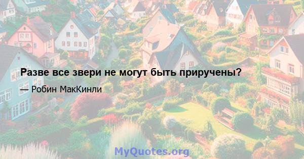 Разве все звери не могут быть приручены?