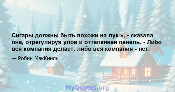 Сигары должны быть похожи на лук », - сказала она, отрегулируя улов и отталкивая панель. - Либо вся компания делает, либо вся компания - нет.