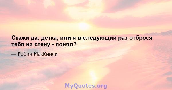 Скажи да, детка, или я в следующий раз отброся тебя на стену - понял?