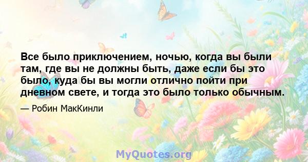 Все было приключением, ночью, когда вы были там, где вы не должны быть, даже если бы это было, куда бы вы могли отлично пойти при дневном свете, и тогда это было только обычным.