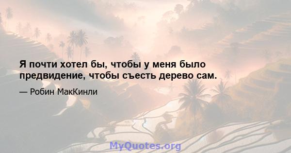 Я почти хотел бы, чтобы у меня было предвидение, чтобы съесть дерево сам.