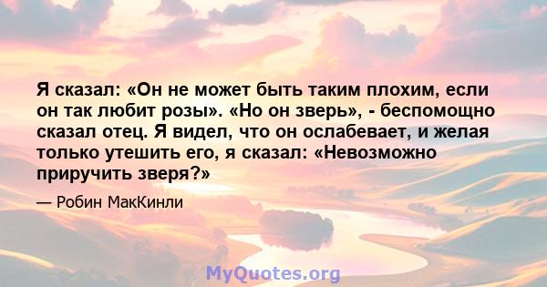 Я сказал: «Он не может быть таким плохим, если он так любит розы». «Но он зверь», - беспомощно сказал отец. Я видел, что он ослабевает, и желая только утешить его, я сказал: «Невозможно приручить зверя?»