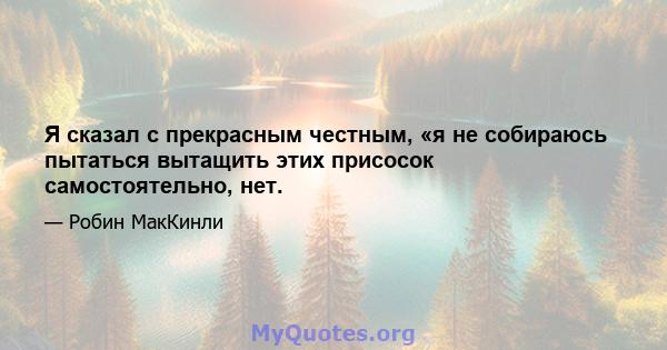 Я сказал с прекрасным честным, «я не собираюсь пытаться вытащить этих присосок самостоятельно, нет.