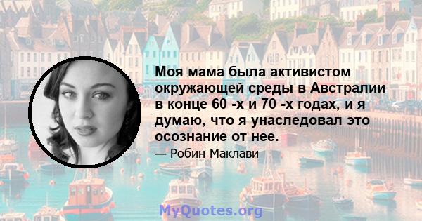 Моя мама была активистом окружающей среды в Австралии в конце 60 -х и 70 -х годах, и я думаю, что я унаследовал это осознание от нее.