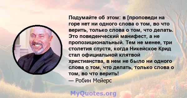 Подумайте об этом: в [проповеди на горе нет ни одного слова о том, во что верить, только слова о том, что делать. Это поведенческий манифест, а не пропозициональный. Тем не менее, три столетия спустя, когда Никейское