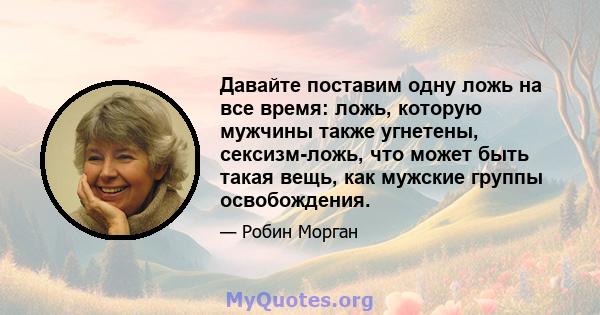 Давайте поставим одну ложь на все время: ложь, которую мужчины также угнетены, сексизм-ложь, что может быть такая вещь, как мужские группы освобождения.