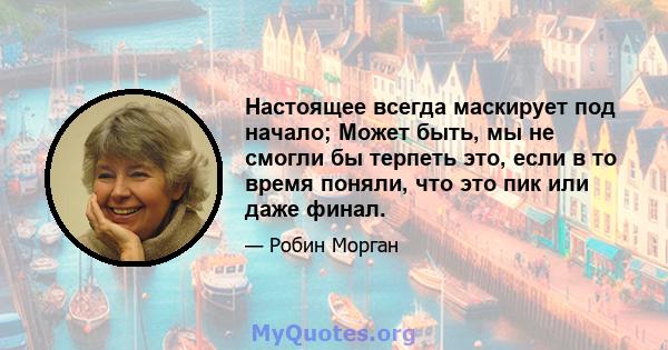 Настоящее всегда маскирует под начало; Может быть, мы не смогли бы терпеть это, если в то время поняли, что это пик или даже финал.