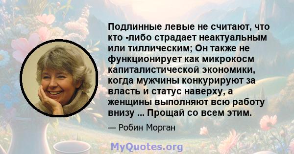 Подлинные левые не считают, что кто -либо страдает неактуальным или тиллическим; Он также не функционирует как микрокосм капиталистической экономики, когда мужчины конкурируют за власть и статус наверху, а женщины