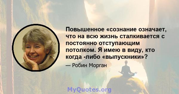 Повышенное «сознание означает, что на всю жизнь сталкивается с постоянно отступающим потолком. Я имею в виду, кто когда -либо «выпускники»?