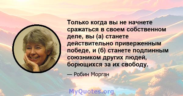 Только когда вы не начнете сражаться в своем собственном деле, вы (а) станете действительно приверженным победе, и (б) станете подлинным союзником других людей, борющихся за их свободу.