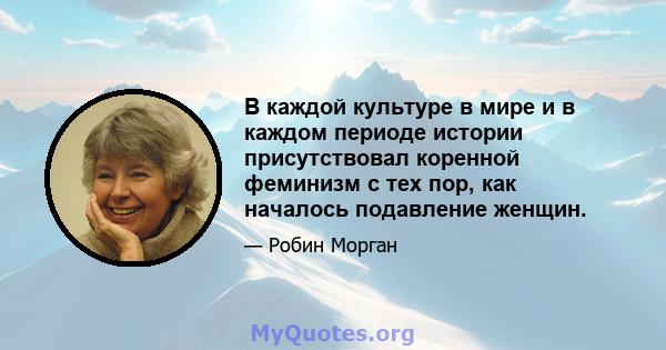 В каждой культуре в мире и в каждом периоде истории присутствовал коренной феминизм с тех пор, как началось подавление женщин.