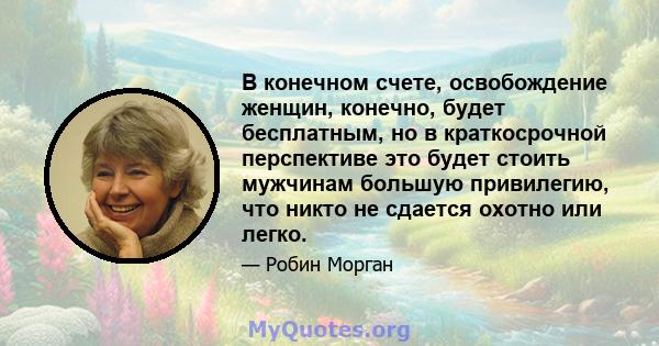 В конечном счете, освобождение женщин, конечно, будет бесплатным, но в краткосрочной перспективе это будет стоить мужчинам большую привилегию, что никто не сдается охотно или легко.