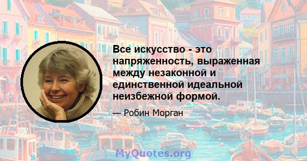 Все искусство - это напряженность, выраженная между незаконной и единственной идеальной неизбежной формой.