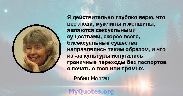 Я действительно глубоко верю, что все люди, мужчины и женщины, являются сексуальными существами, скорее всего, бисексуальные существа направлялись таким образом, и что из -за культуры испугались граничные переходы без