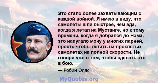 Это стало более захватывающим с каждой войной. Я имею в виду, что самолеты шли быстрее, чем ада, когда я летал на Мустанге, но к тому времени, когда я добрался до Нэма, это напугало мочу у многих парней, просто чтобы